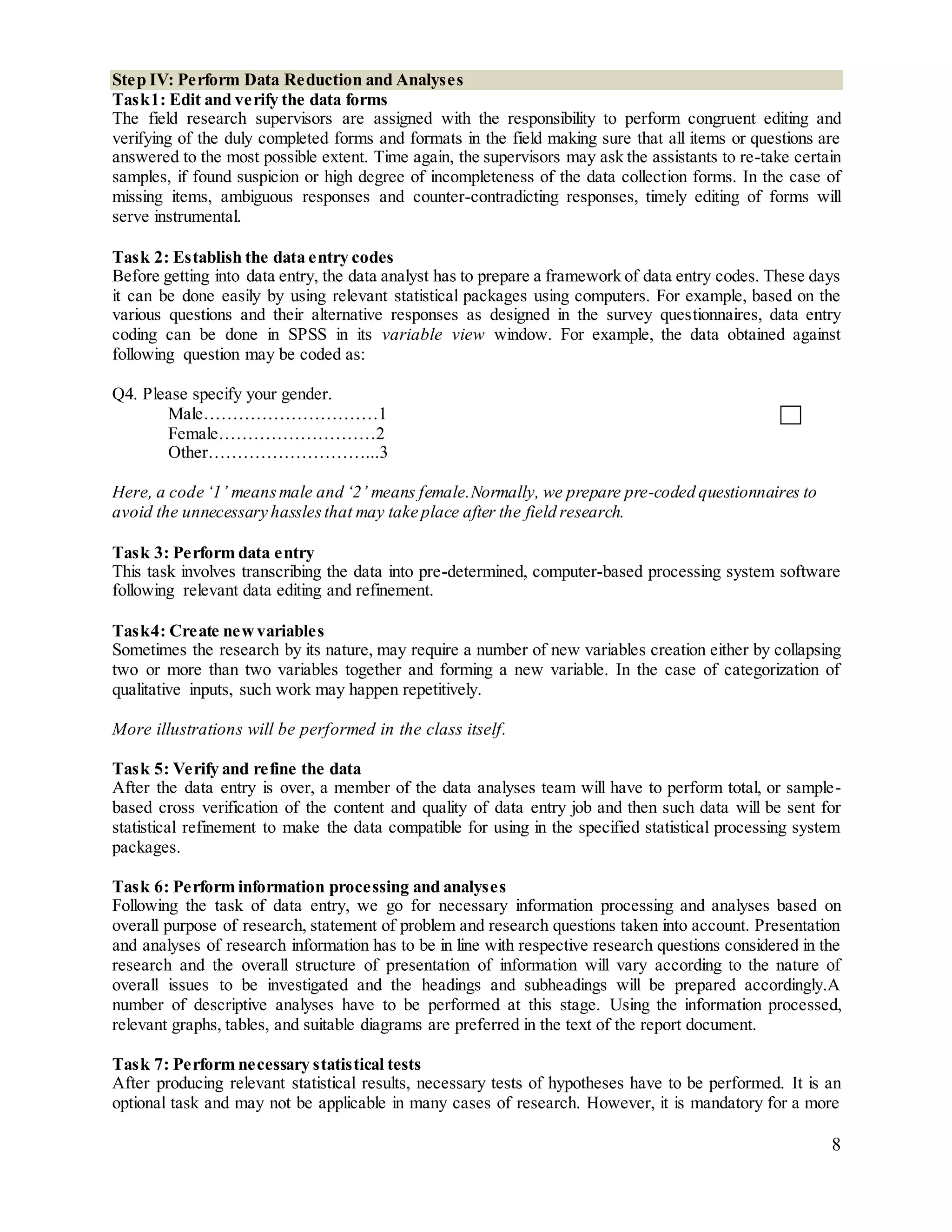 8
Step IV: Perform Data Reduction and Analyses
Task1: Edit and verify the data forms
The field research supervisors are assigned with the responsibility to perform congruent editing and
verifying of the duly completed forms and formats in the field making sure that all items or questions are
answered to the most possible extent. Time again, the supervisors may ask the assistants to re-take certain
samples, if found suspicion or high degree of incompleteness of the data collection forms. In the case of
missing items, ambiguous responses and counter-contradicting responses, timely editing of forms will
serve instrumental.
Task 2: Establish the data entry codes
Before getting into data entry, the data analyst has to prepare a framework of data entry codes. These days
it can be done easily by using relevant statistical packages using computers. For example, based on the
various questions and their alternative responses as designed in the survey questionnaires, data entry
coding can be done in SPSS in its variable view window. For example, the data obtained against
following question may be coded as:
Q4. Please specify your gender.
Male…………………………1
Female………………………2
Other………………………...3
Here, a code ‘1’ meansmale and ‘2’ means female.Normally, we prepare pre-coded questionnaires to
avoid the unnecessary hasslesthat may take place after the field research.
Task 3: Perform data entry
This task involves transcribing the data into pre-determined, computer-based processing system software
following relevant data editing and refinement.
Task4: Create newvariables
Sometimes the research by its nature, may require a number of new variables creation either by collapsing
two or more than two variables together and forming a new variable. In the case of categorization of
qualitative inputs, such work may happen repetitively.
More illustrations will be performed in the class itself.
Task 5: Verify and refine the data
After the data entry is over, a member of the data analyses team will have to perform total, or sample-
based cross verification of the content and quality of data entry job and then such data will be sent for
statistical refinement to make the data compatible for using in the specified statistical processing system
packages.
Task 6: Perform information processing and analyses
Following the task of data entry, we go for necessary information processing and analyses based on
overall purpose of research, statement of problem and research questions taken into account. Presentation
and analyses of research information has to be in line with respective research questions considered in the
research and the overall structure of presentation of information will vary according to the nature of
overall issues to be investigated and the headings and subheadings will be prepared accordingly.A
number of descriptive analyses have to be performed at this stage. Using the information processed,
relevant graphs, tables, and suitable diagrams are preferred in the text of the report document.
Task 7: Perform necessary statistical tests
After producing relevant statistical results, necessary tests of hypotheses have to be performed. It is an
optional task and may not be applicable in many cases of research. However, it is mandatory for a more
 
