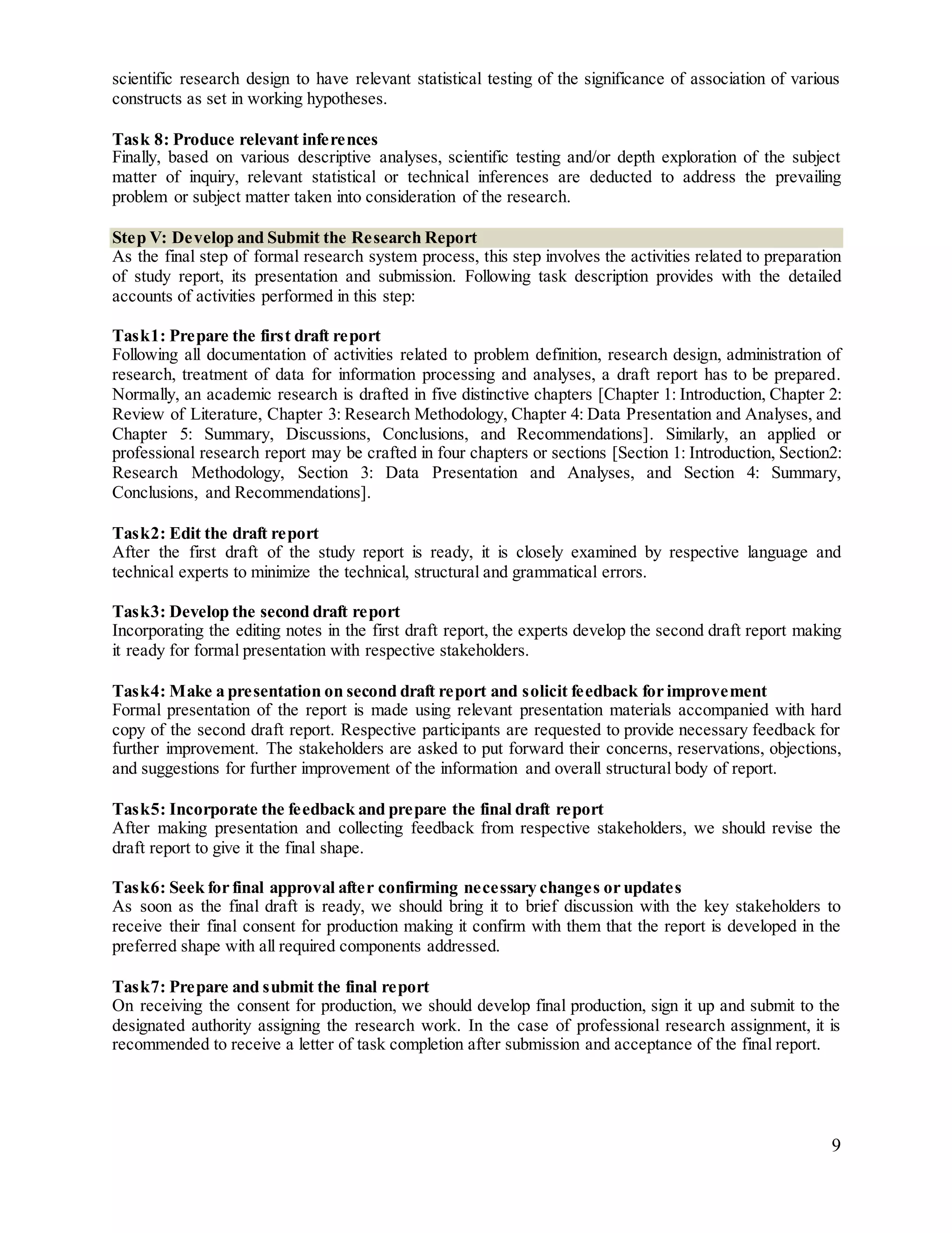 9
scientific research design to have relevant statistical testing of the significance of association of various
constructs as set in working hypotheses.
Task 8: Produce relevant inferences
Finally, based on various descriptive analyses, scientific testing and/or depth exploration of the subject
matter of inquiry, relevant statistical or technical inferences are deducted to address the prevailing
problem or subject matter taken into consideration of the research.
Step V: Develop and Submit the Research Report
As the final step of formal research system process, this step involves the activities related to preparation
of study report, its presentation and submission. Following task description provides with the detailed
accounts of activities performed in this step:
Task1: Prepare the first draft report
Following all documentation of activities related to problem definition, research design, administration of
research, treatment of data for information processing and analyses, a draft report has to be prepared.
Normally, an academic research is drafted in five distinctive chapters [Chapter 1: Introduction, Chapter 2:
Review of Literature, Chapter 3: Research Methodology, Chapter 4: Data Presentation and Analyses, and
Chapter 5: Summary, Discussions, Conclusions, and Recommendations]. Similarly, an applied or
professional research report may be crafted in four chapters or sections [Section 1: Introduction, Section2:
Research Methodology, Section 3: Data Presentation and Analyses, and Section 4: Summary,
Conclusions, and Recommendations].
Task2: Edit the draft report
After the first draft of the study report is ready, it is closely examined by respective language and
technical experts to minimize the technical, structural and grammatical errors.
Task3: Develop the second draft report
Incorporating the editing notes in the first draft report, the experts develop the second draft report making
it ready for formal presentation with respective stakeholders.
Task4: Make a presentation on second draft report and solicit feedback for improvement
Formal presentation of the report is made using relevant presentation materials accompanied with hard
copy of the second draft report. Respective participants are requested to provide necessary feedback for
further improvement. The stakeholders are asked to put forward their concerns, reservations, objections,
and suggestions for further improvement of the information and overall structural body of report.
Task5: Incorporate the feedback and prepare the final draft report
After making presentation and collecting feedback from respective stakeholders, we should revise the
draft report to give it the final shape.
Task6: Seek for final approval after confirming necessary changes or updates
As soon as the final draft is ready, we should bring it to brief discussion with the key stakeholders to
receive their final consent for production making it confirm with them that the report is developed in the
preferred shape with all required components addressed.
Task7: Prepare and submit the final report
On receiving the consent for production, we should develop final production, sign it up and submit to the
designated authority assigning the research work. In the case of professional research assignment, it is
recommended to receive a letter of task completion after submission and acceptance of the final report.
 
