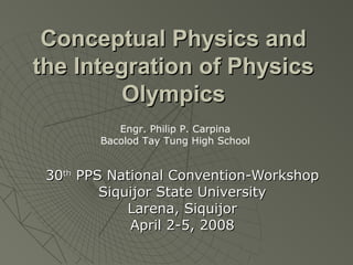 Conceptual Physics andConceptual Physics and
the Integration of Physicsthe Integration of Physics
OlympicsOlympics
3030thth
PPS National Convention-WorkshopPPS National Convention-Workshop
Siquijor State UniversitySiquijor State University
Larena, SiquijorLarena, Siquijor
April 2-5, 2008April 2-5, 2008
Engr. Philip P. Carpina
Bacolod Tay Tung High School
 