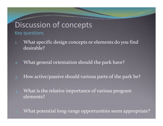Di     i    f       t
Discussion of concepts
Key questions
1.   What specific design concepts or elements do you find 
     desirable?

2.   What general orientation should the park have?

3.   How active/passive should various parts of the park be?

4. What is the relative importance of various program 
     elements?

5.   What potential long‐range opportunities seem appropriate?
 