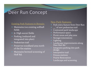 Deer Run Concept
Deer Run Concept
                                      New Park Features:
 Existing Park Features to Remain:       Park entry feature from Deer Run
  Maintains two existing softball       __’ of new pedestrian trail
   fields
     e ds                                Contoured park landscape
  Jr. High soccer fields                Performance space
                                         Picnic areas and play area
  Parking (reduced and 
                                         Storage/concessions
   integrated into plan)
                                         Lighting
  Pedestrian trail                      Landscape improvements along 
  Preserves woodland area north          Deer Run Rd.
   of the fire station                   Integrates parking into park 
                                          design
  Maintains bermed screening of         Interpretive trail
   Hoff Rd.                              Fitness stations
                                         Prairie Restoration
                                          P i i  R        i
                                         Landscape and screening
 