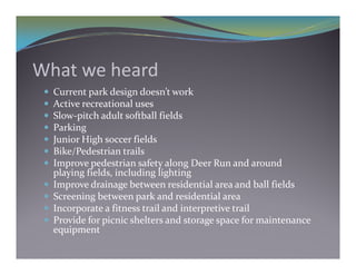 What we heard
    Current park design doesn’t work
    Active recreational uses
    Slow‐pitch adult softball fields
            p
    Parking
    Junior High soccer fields
    Bike/Pedestrian trails
          /
    Improve pedestrian safety along Deer Run and around 
     playing fields, including lighting
    Improve drainage between residential area and ball fields
        p             g
    Screening between park and residential area
    Incorporate a fitness trail and interpretive trail
    Provide for picnic shelters and storage space for maintenance 
                 p                         g p
     equipment
 