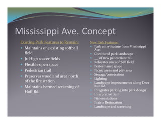 Mississippi Ave. Concept
 Existing Park Features to Remain:    New Park Features:
                                       Park entry feature from Mississippi 
  Maintains one existing softball      Ave.
   field
     ed                                Contoured park landscape
  Jr. High soccer fields              __’ of new pedestrian trail
                                       Relocates one softball field
  Flexible open space                 Performance space
  Pedestrian trail                    Pi i  
                                        Picnic areas and play area
                                                       d  l  
                                       Storage/concessions
  Preserves woodland area north 
                                       Lighting
   of the fire station                 Landscape improvements along Deer 
  M i i  b
   Maintains bermed screening of 
                      d      i   f      Run Rd.
                                        R  Rd
                                       Integrates parking into park design
   Hoff Rd.
                                       Interpretive trail
                                       Fitness stations
                                       Prairie Restoration
                                       Landscape and screening
 