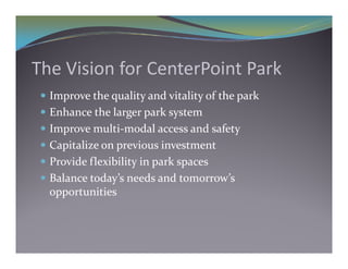 The Vision for CenterPoint Park 
  Improve the quality and vitality of the park
  Enhance the larger park system
                  g p       y
  Improve multi‐modal access and safety
  Capitalize on previous investment
     p           p
  Provide flexibility in park spaces
  Balance today’s needs and tomorrow’s 
   opportunities
 