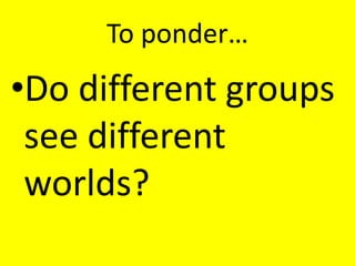 To ponder…
•Do different groups
 see different
 worlds?
 