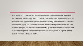• This proﬁle is a powerful tool that allows any unique business to be translated
into common terminology and normalized. The proﬁle selects only those Business
Attributes that apply to this speciﬁc business (creating new attributes if there are
found to be gaps). The taxonomy provides a checklist of possible attributes. The
Business Analysts can decide whether or not a given attribute should be included
in this speciﬁc proﬁle. The senior executives will usually need to sign off on the
overall Business Attributes Proﬁle.
 