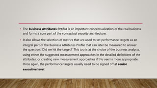 • The Business Attributes Proﬁle is an important conceptualization of the real business
and forms a core part of the conceptual security architecture.
• It also allows the selection of metrics that are used to set performance targets as an
integral part of the Business Attributes Proﬁle that can later be measured to answer
the question: ‘Did we hit the target?’ This too is at the choice of the business analysts,
using either the suggested measurement approaches in the detailed deﬁnitions of the
attributes, or creating new measurement approaches if this seems more appropriate.
Once again, the performance targets usually need to be signed off at senior
executive level.
 