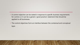 • A control objective can be stated in response to speciﬁc business requirements
for control, or it can be a generic ‘good practice’ statement that should be
applied to all businesses.
• The control objectives form an interface between the contextual and conceptual
layer.
 
