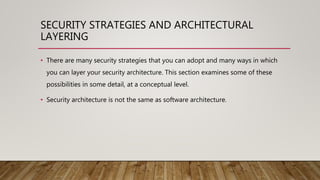 SECURITY STRATEGIES AND ARCHITECTURAL
LAYERING
• There are many security strategies that you can adopt and many ways in which
you can layer your security architecture. This section examines some of these
possibilities in some detail, at a conceptual level.
• Security architecture is not the same as software architecture.
 