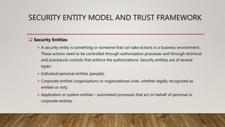 SECURITY ENTITY MODEL AND TRUST FRAMEWORK
 Security Entities
 A security entity is something or someone that can take actions in a business environment.
These actions need to be controlled through authorization processes and through technical
and procedural controls that enforce the authorizations. Security entities are of several
types:
 Individual personal entities (people);
 Corporate entities (organizations or organizational units, whether legally recognized as
entities or not);
 Application or system entities – automated processes that act on behalf of personal or
corporate entities.
 