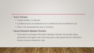 • Trust in Domains
 Trusted entities in a domain
 Conditional and unconditional trust Conditional and unconditional trust
 Trust is not necessarily two way or transitive
• Secure Interaction Between Domains
• To be able to exchange information between domains the domain policy
authorities must agree a set of security policy rules governing this interaction –
known as secure interaction rules
 