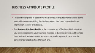 BUSINESS ATTRIBUTE PROFILE
• This section explains in detail how this Business Attributes Proﬁle is used as the
key tool for conceptualizing the business assets that need protection in an
information security architecture.
• The Business Attribute Proﬁle is the complete set of Business Attributes that
you believe represents your business, mapped to business drivers and business
risks, and with a measurement approach for producing metrics and speciﬁc
performance targets deﬁned for each one.
 