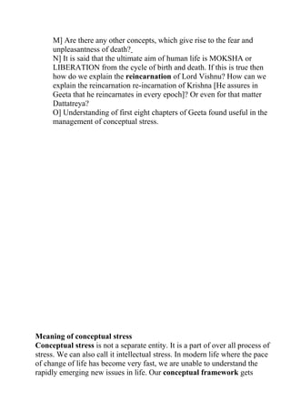 M] Are there any other concepts, which give rise to the fear and
     unpleasantness of death?
     N] It is said that the ultimate aim of human life is MOKSHA or
     LIBERATION from the cycle of birth and death. If this is true then
     how do we explain the reincarnation of Lord Vishnu? How can we
     explain the reincarnation re-incarnation of Krishna [He assures in
     Geeta that he reincarnates in every epoch]? Or even for that matter
     Dattatreya?
     O] Understanding of first eight chapters of Geeta found useful in the
     management of conceptual stress.




Meaning of conceptual stress
Conceptual stress is not a separate entity. It is a part of over all process of
stress. We can also call it intellectual stress. In modern life where the pace
of change of life has become very fast, we are unable to understand the
rapidly emerging new issues in life. Our conceptual framework gets
 
