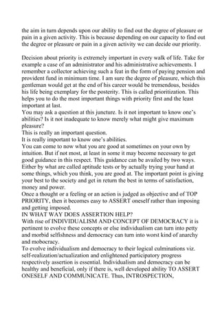 the aim in turn depends upon our ability to find out the degree of pleasure or
pain in a given activity. This is because depending on our capacity to find out
the degree or pleasure or pain in a given activity we can decide our priority.

Decision about priority is extremely important in every walk of life. Take for
example a case of an administrator and his administrative achievements. I
remember a collector achieving such a feat in the form of paying pension and
provident fund in minimum time. I am sure the degree of pleasure, which this
gentleman would get at the end of his career would be tremendous, besides
his life being exemplary for the posterity. This is called prioritization. This
helps you to do the most important things with priority first and the least
important at last.
You may ask a question at this juncture. Is it not important to know one’s
abilities? Is it not inadequate to know merely what might give maximum
pleasure?
This is really an important question.
It is really important to know one’s abilities.
You can come to now what you are good at sometimes on your own by
intuition. But if not most, at least in some it may become necessary to get
good guidance in this respect. This guidance can be availed by two ways.
Either by what are called aptitude tests or by actually trying your hand at
some things, which you think, you are good at. The important point is giving
your best to the society and get in return the best in terms of satisfaction,
money and power.
Once a thought or a feeling or an action is judged as objective and of TOP
PRIORITY, then it becomes easy to ASSERT oneself rather than imposing
and getting imposed.
IN WHAT WAY DOES ASSERTION HELP?
With rise of INDIVIDUALISM AND CONCEPT OF DEMOCRACY it is
pertinent to evolve these concepts or else individualism can turn into petty
and morbid selfishness and democracy can turn into worst kind of anarchy
and mobocracy.
To evolve individualism and democracy to their logical culminations viz.
self-realization/actualization and enlightened participatory progress
respectively assertion is essential. Individualism and democracy can be
healthy and beneficial, only if there is, well developed ability TO ASSERT
ONESELF AND COMMUNICATE. Thus, INTROSPECTION,
 