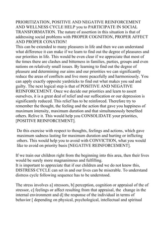 PRIORITIZATION, POSITIVE AND NEGATIVE REINFORCEMENT
AND WELLNESS CYCLE HELP you to PARTICIPATE IN SOCIAL
TRANSFORMATION. The nature of assertion in this situation is that of
addressing social problems with PROPER COGNITION, PROPER AFFECT
AND PROPER CONATION!
This can be extended to many pleasures in life and then we can understand
what difference it can make if we learn to find out the degree of pleasures and
our priorities in life. This would be even clear if we appreciate that most of
the times there are clashes and bitterness in families, parties, groups and even
nations on relatively small issues. By learning to find out the degree of
pleasure and determining our aims and our priorities we can significantly
reduce the areas of conflicts and live more peacefully and harmoniously. You
can apply exactly opposite yardsticks to find out what makes you sad and
guilty. The next logical step is that of POSITIVE AND NEGATIVE
REINFORCEMENT. Once we decide our priorities and learn to assert
ourselves, it is a great deal of relief and our suffocation or our depression is
significantly reduced. This relief has to be reinforced. Therefore try to
remember the thought, the feeling and the action that gave you happiness of
maximum intensity, maximum duration and that simultaneously benefited
others. Relive it. This would help you CONSOLIDATE your priorities,
[POSITIVE REINFORCEMENT].

Do this exercise with respect to thoughts, feelings and actions, which gave
maximum sadness lasting for maximum duration and hurting or inflicting
others. This would help you to avoid with CONVICTION, what you would
like to avoid on priority basis [NEGATIVE REINFORCEMENT].

If we train our children right from the beginning into this area, then their lives
would be surely more magnanimous and fulfilling.
It is important to appreciate that if our children and we do not know this,
DISTRESS CYCLE can set in and our lives can be miserable. To understand
distress cycle following sequence has to be understood.

The stress involves a] stressors, b] perception, cognition or appraisal of the of
stressor, c] feelings or affect resulting from that appraisal, the change in the
internal environment and d] the response of the individual in terms of
behavior [ depending on physical, psychological, intellectual and spiritual
 