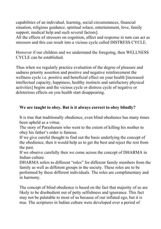 capabilities of an individual, learning, social circumstances, financial
situation, religious guidance, spiritual solace, entertainment, love, family
support, medical help and such several factors].
All the effects of stressors on cognition, affect and response in turn can act as
stressors and this can result into a vicious cycle called DISTRESS CYCLE.

However if our children and we understand the foregoing, then WELLNESS
CYCLE can be established.

Thus when we regularly practice evaluation of the degree of pleasure and
sadness priority assertion and positive and negative reinforcement the
wellness cycle i.e. positive and beneficial effect on your health [increased
intellectual capacity, happiness, healthy instincts and satisfactory physical
activities] begins and the vicious cycle or distress cycle of negative or
deleterious effects on you health start disappearing.


  We are taught to obey. But is it always correct to obey blindly?

  It is true that traditionally obedience, even blind obedience has many times
  been upheld as a virtue.
  The story of Parashuram who went to the extent of killing his mother to
  obey his father’s order is famous.
  If we give careful thought to find out the basis underlying the concept of
  the obedience, then it would help us to get the best and reject the rest from
  the past.
  If we observe carefully then we come across the concept of DHARMA in
  Indian culture.
  DHARMA refers to different “roles” for different family members from the
  family as well as different groups in the society. These roles are to be
  performed by these different individuals. The roles are complimentary and
  in harmony.

  The concept of blind obedience is based on the fact that majority of us are
  likely to be disobedient out of petty selfishness and ignorance. This fact
  may not be palatable to most of us because of our inflated ego, but it is
  true. The scriptures in Indian culture were developed over a period of
 