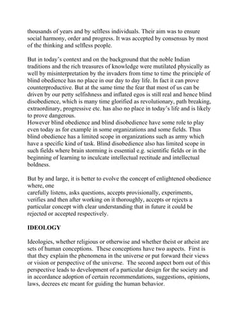 thousands of years and by selfless individuals. Their aim was to ensure
social harmony, order and progress. It was accepted by consensus by most
of the thinking and selfless people.

But in today’s context and on the background that the noble Indian
traditions and the rich treasures of knowledge were mutilated physically as
well by misinterpretation by the invaders from time to time the principle of
blind obedience has no place in our day to day life. In fact it can prove
counterproductive. But at the same time the fear that most of us can be
driven by our petty selfishness and inflated egos is still real and hence blind
disobedience, which is many time glorified as revolutionary, path breaking,
extraordinary, progressive etc. has also no place in today’s life and is likely
to prove dangerous.
However blind obedience and blind disobedience have some role to play
even today as for example in some organizations and some fields. Thus
blind obedience has a limited scope in organizations such as army which
have a specific kind of task. Blind disobedience also has limited scope in
such fields where brain storming is essential e.g. scientific fields or in the
beginning of learning to inculcate intellectual rectitude and intellectual
boldness.

But by and large, it is better to evolve the concept of enlightened obedience
where, one
carefully listens, asks questions, accepts provisionally, experiments,
verifies and then after working on it thoroughly, accepts or rejects a
particular concept with clear understanding that in future it could be
rejected or accepted respectively.

IDEOLOGY

Ideologies, whether religious or otherwise and whether theist or atheist are
sets of human conceptions. These conceptions have two aspects. First is
that they explain the phenomena in the universe or put forward their views
or vision or perspective of the universe. The second aspect born out of this
perspective leads to development of a particular design for the society and
in accordance adoption of certain recommendations, suggestions, opinions,
laws, decrees etc meant for guiding the human behavior.
 