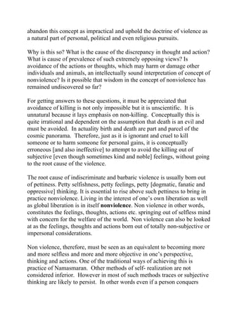 abandon this concept as impractical and uphold the doctrine of violence as
a natural part of personal, political and even religious pursuits.

Why is this so? What is the cause of the discrepancy in thought and action?
What is cause of prevalence of such extremely opposing views? Is
avoidance of the actions or thoughts, which may harm or damage other
individuals and animals, an intellectually sound interpretation of concept of
nonviolence? Is it possible that wisdom in the concept of nonviolence has
remained undiscovered so far?

For getting answers to these questions, it must be appreciated that
avoidance of killing is not only impossible but it is unscientific. It is
unnatural because it lays emphasis on non-killing. Conceptually this is
quite irrational and dependent on the assumption that death is an evil and
must be avoided. In actuality birth and death are part and parcel of the
cosmic panorama. Therefore, just as it is ignorant and cruel to kill
someone or to harm someone for personal gains, it is conceptually
erroneous [and also ineffective] to attempt to avoid the killing out of
subjective [even though sometimes kind and noble] feelings, without going
to the root cause of the violence.

The root cause of indiscriminate and barbaric violence is usually born out
of pettiness. Petty selfishness, petty feelings, petty [dogmatic, fanatic and
oppressive] thinking. It is essential to rise above such pettiness to bring in
practice nonviolence. Living in the interest of one’s own liberation as well
as global liberation is in itself nonviolence. Non violence in other words,
constitutes the feelings, thoughts, actions etc. springing out of selfless mind
with concern for the welfare of the world. Non violence can also be looked
at as the feelings, thoughts and actions born out of totally non-subjective or
impersonal considerations.

Non violence, therefore, must be seen as an equivalent to becoming more
and more selfless and more and more objective in one’s perspective,
thinking and actions. One of the traditional ways of achieving this is
practice of Namasmaran. Other methods of self- realization are not
considered inferior. However in most of such methods traces or subjective
thinking are likely to persist. In other words even if a person conquers
 