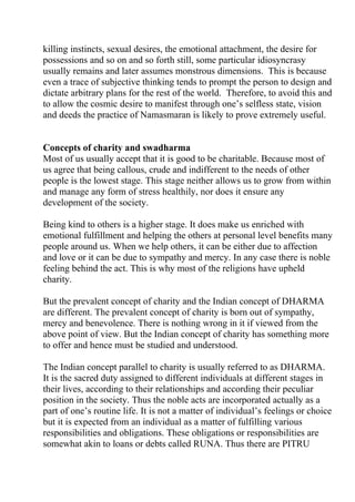 killing instincts, sexual desires, the emotional attachment, the desire for
possessions and so on and so forth still, some particular idiosyncrasy
usually remains and later assumes monstrous dimensions. This is because
even a trace of subjective thinking tends to prompt the person to design and
dictate arbitrary plans for the rest of the world. Therefore, to avoid this and
to allow the cosmic desire to manifest through one’s selfless state, vision
and deeds the practice of Namasmaran is likely to prove extremely useful.


Concepts of charity and swadharma
Most of us usually accept that it is good to be charitable. Because most of
us agree that being callous, crude and indifferent to the needs of other
people is the lowest stage. This stage neither allows us to grow from within
and manage any form of stress healthily, nor does it ensure any
development of the society.

Being kind to others is a higher stage. It does make us enriched with
emotional fulfillment and helping the others at personal level benefits many
people around us. When we help others, it can be either due to affection
and love or it can be due to sympathy and mercy. In any case there is noble
feeling behind the act. This is why most of the religions have upheld
charity.

But the prevalent concept of charity and the Indian concept of DHARMA
are different. The prevalent concept of charity is born out of sympathy,
mercy and benevolence. There is nothing wrong in it if viewed from the
above point of view. But the Indian concept of charity has something more
to offer and hence must be studied and understood.

The Indian concept parallel to charity is usually referred to as DHARMA.
It is the sacred duty assigned to different individuals at different stages in
their lives, according to their relationships and according their peculiar
position in the society. Thus the noble acts are incorporated actually as a
part of one’s routine life. It is not a matter of individual’s feelings or choice
but it is expected from an individual as a matter of fulfilling various
responsibilities and obligations. These obligations or responsibilities are
somewhat akin to loans or debts called RUNA. Thus there are PITRU
 