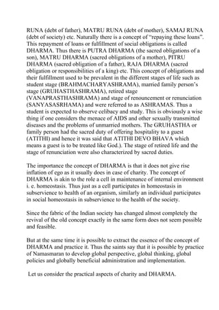 RUNA (debt of father), MATRU RUNA (debt of mother), SAMAJ RUNA
(debt of society) etc. Naturally there is a concept of “repaying these loans”.
This repayment of loans or fulfillment of social obligations is called
DHARMA. Thus there is PUTRA DHARMA (the sacred obligations of a
son), MATRU DHARMA (sacred obligations of a mother), PITRU
DHARMA (sacred obligation of a father), RAJA DHARMA (sacred
obligation or responsibilities of a king) etc. This concept of obligations and
their fulfillment used to be prevalent in the different stages of life such as
student stage (BRAHMACHARYASHRAMA), married family person’s
stage (GRUHASTHASHRAMA), retired stage
(VANAPRASTHASHRAMA) and stage of renouncement or renunciation
(SANYASASRHAMA) and were referred to as ASHRAMAS. Thus a
student is expected to observe celibacy and study. This is obviously a wise
thing if one considers the menace of AIDS and other sexually transmitted
diseases and the problems of unmarried mothers. The GRUHASTHA or
family person had the sacred duty of offering hospitality to a guest
(ATITHI) and hence it was said that ATITHI DEVO BHAVA which
means a guest is to be treated like God.). The stage of retired life and the
stage of renunciation were also characterized by sacred duties.

The importance the concept of DHARMA is that it does not give rise
inflation of ego as it usually does in case of charity. The concept of
DHARMA is akin to the role a cell in maintenance of internal environment
i. e. homeostasis. Thus just as a cell participates in homeostasis in
subservience to health of an organism, similarly an individual participates
in social homeostasis in subservience to the health of the society.

Since the fabric of the Indian society has changed almost completely the
revival of the old concept exactly in the same form does not seem possible
and feasible.

But at the same time it is possible to extract the essence of the concept of
DHARMA and practice it. Thus the saints say that it is possible by practice
of Namasmaran to develop global perspective, global thinking, global
policies and globally beneficial administration and implementation.

Let us consider the practical aspects of charity and DHARMA.
 