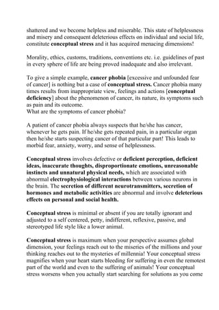 shattered and we become helpless and miserable. This state of helplessness
and misery and consequent deleterious effects on individual and social life,
constitute conceptual stress and it has acquired menacing dimensions!

Morality, ethics, customs, traditions, conventions etc. i.e. guidelines of past
in every sphere of life are being proved inadequate and also irrelevant.

To give a simple example, cancer phobia [excessive and unfounded fear
of cancer] is nothing but a case of conceptual stress. Cancer phobia many
times results from inappropriate view, feelings and actions [conceptual
deficiency] about the phenomenon of cancer, its nature, its symptoms such
as pain and its outcome.
What are the symptoms of cancer phobia?

A patient of cancer phobia always suspects that he/she has cancer,
whenever he gets pain. If he/she gets repeated pain, in a particular organ
then he/she starts suspecting cancer of that particular part! This leads to
morbid fear, anxiety, worry, and sense of helplessness.

Conceptual stress involves defective or deficient perception, deficient
ideas, inaccurate thoughts, disproportionate emotions, unreasonable
instincts and unnatural physical needs, which are associated with
abnormal electrophysiological interactions between various neurons in
the brain. The secretion of different neurotransmitters, secretion of
hormones and metabolic activities are abnormal and involve deleterious
effects on personal and social health.

Conceptual stress is minimal or absent if you are totally ignorant and
adjusted to a self centered, petty, indifferent, reflexive, passive, and
stereotyped life style like a lower animal.

Conceptual stress is maximum when your perspective assumes global
dimension, your feelings reach out to the miseries of the millions and your
thinking reaches out to the mysteries of millennia! Your conceptual stress
magnifies when your heart starts bleeding for suffering in even the remotest
part of the world and even to the suffering of animals! Your conceptual
stress worsens when you actually start searching for solutions as you come
 