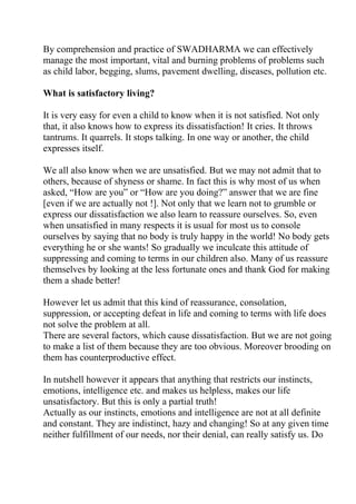 By comprehension and practice of SWADHARMA we can effectively
manage the most important, vital and burning problems of problems such
as child labor, begging, slums, pavement dwelling, diseases, pollution etc.

What is satisfactory living?

It is very easy for even a child to know when it is not satisfied. Not only
that, it also knows how to express its dissatisfaction! It cries. It throws
tantrums. It quarrels. It stops talking. In one way or another, the child
expresses itself.

We all also know when we are unsatisfied. But we may not admit that to
others, because of shyness or shame. In fact this is why most of us when
asked, “How are you” or “How are you doing?” answer that we are fine
[even if we are actually not !]. Not only that we learn not to grumble or
express our dissatisfaction we also learn to reassure ourselves. So, even
when unsatisfied in many respects it is usual for most us to console
ourselves by saying that no body is truly happy in the world! No body gets
everything he or she wants! So gradually we inculcate this attitude of
suppressing and coming to terms in our children also. Many of us reassure
themselves by looking at the less fortunate ones and thank God for making
them a shade better!

However let us admit that this kind of reassurance, consolation,
suppression, or accepting defeat in life and coming to terms with life does
not solve the problem at all.
There are several factors, which cause dissatisfaction. But we are not going
to make a list of them because they are too obvious. Moreover brooding on
them has counterproductive effect.

In nutshell however it appears that anything that restricts our instincts,
emotions, intelligence etc. and makes us helpless, makes our life
unsatisfactory. But this is only a partial truth!
Actually as our instincts, emotions and intelligence are not at all definite
and constant. They are indistinct, hazy and changing! So at any given time
neither fulfillment of our needs, nor their denial, can really satisfy us. Do
 