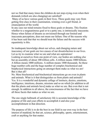 not we find that many times the children do not stop crying even when their
demands (which are also changing) are satisfied?
 Many of us have various goals in their lives. These goals may vary from
getting first class in their examination, winning over a girl friend, or
emancipation of the world.
In any case our mind remains fixed to these goals or dreams. This fixation
whether to a magnanimous goal or to a petty one, is intrinsically inaccurate.
Hence when failure of dreams as envisioned through our limited and
inaccurate perceptions, does not mean our failure. One of the reasons why
it has been said that that we should treat the failure and the success with
equanimity is this.

So inadequate knowledge about our selves, and changing nature and
inaccuracy of our goals are two causes of our dissatisfaction in our lives.
Let us try to examine what we are and what are aspirations!
Looking at ourselves from one point of view, our bodies are nothing else
but an assembly of about 100 trillion cells. A trillion means 1000 billions.
A billion means 1000 millions. A million means 1000 thousands. So these
huge number cells and the huge number of complex biochemical and
biophysical interactions going on amongst them make us what we are!
But is that all?
No. Mere biochemical and biochemical interactions go on even in plants
and animals. What is it that distinguishes us from plants and animals?
Yes. It is a wonderful and dynamic collage of instincts, desires, emotions,
intelligence, intuitions, dreams, missions and so on which [in addition to all
that the plants and animals have] make us what we are. But even that is not
enough. In addition to all above, the consciousness of the fact that we have
all these facets that makes us what we are.

The one single hallmark of satisfactory life is accurate knowledge of the
purpose of life and your efforts to accomplish it and also your
accomplishment in that direction.

The purpose of life is to do the best in our field in our own way in the best
interest of mankind, be that art, science, philosophy, sports, entertainment,
craft or anything for that matter.
 