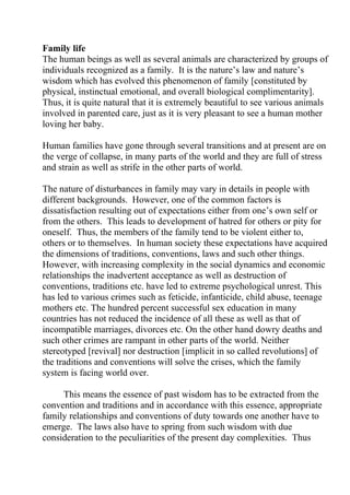 Family life
The human beings as well as several animals are characterized by groups of
individuals recognized as a family. It is the nature’s law and nature’s
wisdom which has evolved this phenomenon of family [constituted by
physical, instinctual emotional, and overall biological complimentarity].
Thus, it is quite natural that it is extremely beautiful to see various animals
involved in parented care, just as it is very pleasant to see a human mother
loving her baby.

Human families have gone through several transitions and at present are on
the verge of collapse, in many parts of the world and they are full of stress
and strain as well as strife in the other parts of world.

The nature of disturbances in family may vary in details in people with
different backgrounds. However, one of the common factors is
dissatisfaction resulting out of expectations either from one’s own self or
from the others. This leads to development of hatred for others or pity for
oneself. Thus, the members of the family tend to be violent either to,
others or to themselves. In human society these expectations have acquired
the dimensions of traditions, conventions, laws and such other things.
However, with increasing complexity in the social dynamics and economic
relationships the inadvertent acceptance as well as destruction of
conventions, traditions etc. have led to extreme psychological unrest. This
has led to various crimes such as feticide, infanticide, child abuse, teenage
mothers etc. The hundred percent successful sex education in many
countries has not reduced the incidence of all these as well as that of
incompatible marriages, divorces etc. On the other hand dowry deaths and
such other crimes are rampant in other parts of the world. Neither
stereotyped [revival] nor destruction [implicit in so called revolutions] of
the traditions and conventions will solve the crises, which the family
system is facing world over.

     This means the essence of past wisdom has to be extracted from the
convention and traditions and in accordance with this essence, appropriate
family relationships and conventions of duty towards one another have to
emerge. The laws also have to spring from such wisdom with due
consideration to the peculiarities of the present day complexities. Thus
 