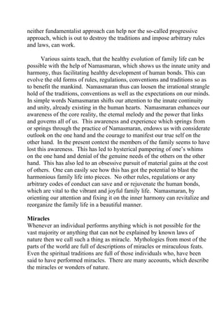 neither fundamentalist approach can help nor the so-called progressive
approach, which is out to destroy the traditions and impose arbitrary rules
and laws, can work.

       Various saints teach, that the healthy evolution of family life can be
possible with the help of Namasmaran, which shows us the innate unity and
harmony, thus facilitating healthy development of human bonds. This can
evolve the old forms of rules, regulations, conventions and traditions so as
to benefit the mankind. Namasmaran thus can loosen the irrational strangle
hold of the traditions, conventions as well as the expectations on our minds.
In simple words Namasmaran shifts our attention to the innate continuity
and unity, already existing in the human hearts. Namasmaran enhances our
awareness of the core reality, the eternal melody and the power that links
and governs all of us. This awareness and experience which springs from
or springs through the practice of Namasmaran, endows us with considerate
outlook on the one hand and the courage to manifest our true self on the
other hand. In the present context the members of the family seems to have
lost this awareness. This has led to hysterical pampering of one’s whims
on the one hand and denial of the genuine needs of the others on the other
hand. This has also led to an obsessive pursuit of material gains at the cost
of others. One can easily see how this has got the potential to blast the
harmonious family life into pieces. No other rules, regulations or any
arbitrary codes of conduct can save and or rejuvenate the human bonds,
which are vital to the vibrant and joyful family life. Namasmaran, by
orienting our attention and fixing it on the inner harmony can revitalize and
reorganize the family life in a beautiful manner.

Miracles
Whenever an individual performs anything which is not possible for the
vast majority or anything that can not be explained by known laws of
nature then we call such a thing as miracle. Mythologies from most of the
parts of the world are full of descriptions of miracles or miraculous feats.
Even the spiritual traditions are full of those individuals who, have been
said to have performed miracles. There are many accounts, which describe
the miracles or wonders of nature.
 