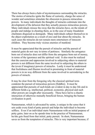 There has always been a halo of mysteriousness surrounding the miracles.
The stories of miracles ignite the flame of curiosity, charge the sense of
wonder and sometimes stimulate the obsession to possess miraculous
powers. In many individuals the thoughts of miracles culminate into the
development of the delusion that they actually possess miraculous powers.
Many individuals misuse the sway that the miracles have, on the minds of
people and indulge in cheating them, as in the case of many fraudulent
charlatans disguised as demigods. Many individuals subject themselves to
the abject exploitation as a result of awe and fear about the miracles. In
such cases the miracles do not remain mere entertainers of innocent
children. They become truly vicious enemies of mankind.

It must be appreciated that the pursuit of miracles and the pursuit of
material gains do not vary in terms of pettiness. Similarly the arrogance
born out of miracles does not differ from the arrogance born out of money,
in terms of the ignorance and the spiritual void. It also must be realized
that the coercion and oppression involved in subjecting others to material
powers is not different from the same involved in subjecting the others to
the (even if imaginary) powers of miracles. Lastly it must be understood
that foolishness and illusion involved in prostrating in front of material
powers is in no way different from the same involved in surrendering to the
powers of miracle.

It may be clear from the foregoing why the classical spiritual texts
condemn the pursuit of miraculous powers [Siddhis]. It must be
appreciated that pursuits of such kinds are evident in day to day life and in
different fields e.g. intellectual, political, economic, physical and such
other powers are sought after incessantly. These have led to a chaotic
interaction of otherwise mutually beneficial forces, bringing the human
civilization in peril.

Namasmaran, which is advocated by saints, is unique in the sense that it
sets aside every kind of petty pursuit and helps the individual to become
selfless. Even if an individual starts Namasmaran with an initial purpose of
petty gains, later on as he spends time in the practice of Namasmaran,
he/she gets freed from that initial, petty pursuit. In short, Namasmaran
saves us from the temptation of miracles. This is very important because, if
 