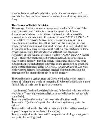 miracles become tools of exploitation, goals of pursuit or objects of
worship then they can be as destructive and detrimental as any other petty
thing.

The Concept of Holistic Medicine
The concept of holistic medicine emerges as a result of realization of the
underlying unity and continuity amongst the apparently different
disciplines of medicine. In fact it emerges from the realization of the
universal unity and continuity. This is emergence of SATVIKA JNAANA
[Geeta 18.20. To describe Sanskrit words, Roman script is used in a
phonetic manner as it was thought an easier way for conveying at least
nearly correct pronunciation]. It is usual for most of us to get stuck to the
differences as they strike our senses and build our concepts based on these
observations of ours. The knowledge of different disciplines and
recognition of their separate existence is called RAJASA JNAANA [Geeta
18.21]. Those who practice mixed or integrated medicine or advocate it,
may fit in this category. The third variety is ignorance about every other
medical discipline and adamant adherence to any given medical discipline
alone is state of darkness called TAMASA JNAANA [Geeta 18.22]. Most
of the warring factions from different medical disciplines opposing the
emergence of holistic medicine can fit in this category.

The word holistic is derived from the Greek word holos which literally
means a] Taking in the whole of something b] Whole of organism is a more
fruitful field of study than its parts or symptoms.

It can be stated for the sake of simplicity and further clarity that the holistic
medicine is Trans-religious [not religious or non religious i.e. neither holy
nor unholy],
Trans-national [neither national nor non-national/anti-national],
Trans-cultural [neither of a particular culture nor against any particular
culture]
Trans-intellectual [neither bound in a particular intellectual framework nor
opposed to a particular intellectual framework]
Trans-ideological [neither committed to a particular ideology nor opposed
to a particular ideology] and
 