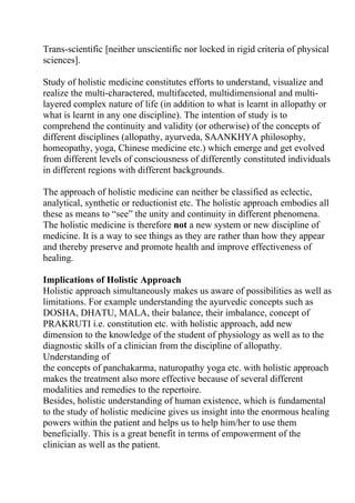 Trans-scientific [neither unscientific nor locked in rigid criteria of physical
sciences].

Study of holistic medicine constitutes efforts to understand, visualize and
realize the multi-charactered, multifaceted, multidimensional and multi-
layered complex nature of life (in addition to what is learnt in allopathy or
what is learnt in any one discipline). The intention of study is to
comprehend the continuity and validity (or otherwise) of the concepts of
different disciplines (allopathy, ayurveda, SAANKHYA philosophy,
homeopathy, yoga, Chinese medicine etc.) which emerge and get evolved
from different levels of consciousness of differently constituted individuals
in different regions with different backgrounds.

The approach of holistic medicine can neither be classified as eclectic,
analytical, synthetic or reductionist etc. The holistic approach embodies all
these as means to “see” the unity and continuity in different phenomena.
The holistic medicine is therefore not a new system or new discipline of
medicine. It is a way to see things as they are rather than how they appear
and thereby preserve and promote health and improve effectiveness of
healing.

Implications of Holistic Approach
Holistic approach simultaneously makes us aware of possibilities as well as
limitations. For example understanding the ayurvedic concepts such as
DOSHA, DHATU, MALA, their balance, their imbalance, concept of
PRAKRUTI i.e. constitution etc. with holistic approach, add new
dimension to the knowledge of the student of physiology as well as to the
diagnostic skills of a clinician from the discipline of allopathy.
Understanding of
the concepts of panchakarma, naturopathy yoga etc. with holistic approach
makes the treatment also more effective because of several different
modalities and remedies to the repertoire.
Besides, holistic understanding of human existence, which is fundamental
to the study of holistic medicine gives us insight into the enormous healing
powers within the patient and helps us to help him/her to use them
beneficially. This is a great benefit in terms of empowerment of the
clinician as well as the patient.
 