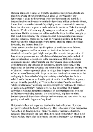 Holistic approach relieves us from the unhealthy patronizing attitude and
makes us aware of our limitations, i.e. gives us knowledge of our
ignorance! It gives us the courage to see our ignorance and admit it. It
imparts intellectual honesty to admit the ignorance hidden under the Greek,
Latin, Sanskrit or other esoteric/mystifying terms, characteristic to many
branches of science in general and medicine in particular. Take for example
hysteria. We do not know any physiological mechanisms underlying this
condition. But the ignorance is hidden under the term. Another example is
that mind, thoughts etc. The ignorance about the physical dimensions of
dreams, thoughts, emotions etc, even as we can not dispute or disprove
their existence is hidden under several terms! Holistic approach reduces
hypocrisy and imparts humility.
Some more examples from the disciplines of medicine are as follows.
Holistic approach enables us to see the limitations intrinsic to
standardization of weight, height and possible errors in interpretation of
biochemical parameters and calculation of doses of drugs due to lack of
due consideration to variations in the constitutions. Holistic approach
cautions us against indiscriminate use of ayurvedic drugs without due
consideration to the variation in the quality, nature, source etc. of the
ingredients of the drug as well as the constitution of the patient and the type
of climate. Holistic approach gives us insight into the possible mechanism
of the action of homeopathic drugs no the one hand and cautions about the
ambiguity in the method of diagnosis arising out of subjective factors
related to the doctor as well as the patient, on the other. Holistic approach
reveals to us the possibility of “cosmic homeostasis” on the one hand
while simultaneously exposing the possible fallibility intrinsic to practice
of gemology, astrology, numerology etc. due to number of different
approaches with fundamental differences in the interpretations, without
sufficiently convincing reasons. Beside all above, implication of the
holistic approach is readiness change and accommodate new ideas, i.e. not
getting shackled in dogmas of any kind.

But possibly the most important implication is development of proper
perspective about the health and healing. This is because proper perspective
would help in development of proper policies of services, education,
research, production in the field of medicine and coordination of all these
with a variety of policies influencing the health indirectly. An example of
 