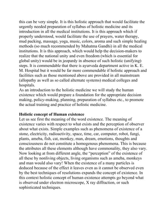 this can be very simple. It is this holistic approach that would facilitate the
urgently needed preparation of syllabus of holistic medicine and its
introduction in all the medical institutions. It is this approach which if
properly understood, would facilitate the use of prayers, water therapy,
mud packing, massage, yoga, music, colors, aroma and such simple healing
methods (so much recommended by Mahatma Gandhi) in all the medical
institutions. It is this approach, which would help the decision-makers to
realize that the national unity and even freedom (which is essential for
global unity) would be in jeopardy in absence of such holistic (unifying)
steps. It is commendable that there is ayurveda department active in K. E.
M. Hospital but it would be far more commendable if holistic approach and
facilities such as those mentioned above are provided in all mainstream
(allopathy as well as so called alternate systems) medical colleges and
hospitals.
As an introduction to the holistic medicine we will study the human
existence which would prepare a foundation for the appropriate decision
making, policy-making, planning, preparation of syllabus etc., to promote
the actual training and practice of holistic medicine.

Holistic concept of Human existence
Let us see first the meaning of the word existence. The meaning of
existence varies with respect to what exists and the perception of observer
about what exists. Simple examples such as phenomena of existence of a
stone, electricity, radioactivity, space, time, car, computer, robot, fungi,
plants, ameba, fish, cat, monkey, man, dream, emotions, thoughts and
consciousness do not constitute a homogenous phenomena. This is because
the attributes all these elements although have commonality, they also vary.
Now looking at from different angle, the “perception” of the existence of
all these by nonliving objects, living organisms such as ameba, monkeys
and man would also vary! When the existence of a many particles is
deduced because of the effect it leaves even as it cannot be observed even
by the best techniques of resolutions expands the concept of existence. In
this context holistic concept of human existence attempts go beyond what
is observed under electron microscope, X ray diffraction, or such
sophisticated techniques.
 