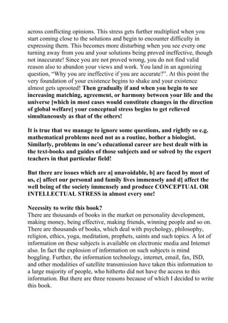 across conflicting opinions. This stress gets further multiplied when you
start coming close to the solutions and begin to encounter difficulty in
expressing them. This becomes more disturbing when you see every one
turning away from you and your solutions being proved ineffective, though
not inaccurate! Since you are not proved wrong, you do not find valid
reason also to abandon your views and work. You land in an agonizing
question, “Why you are ineffective if you are accurate?”. At this point the
very foundation of your existence begins to shake and your existence
almost gets uprooted! Then gradually if and when you begin to see
increasing matching, agreement, or harmony between your life and the
universe [which in most cases would constitute changes in the direction
of global welfare] your conceptual stress begins to get relieved
simultaneously as that of the others!

It is true that we manage to ignore some questions, and rightly so e.g.
mathematical problems need not as a routine, bother a biologist.
Similarly, problems in one’s educational career are best dealt with in
the text-books and guides of those subjects and or solved by the expert
teachers in that particular field!

But there are issues which are a] unavoidable, b] are faced by most of
us, c] affect our personal and family lives immensely and d] affect the
well being of the society immensely and produce CONCEPTUAL OR
INTELLECTUAL STRESS in almost every one!

Necessity to write this book?
There are thousands of books in the market on personality development,
making money, being effective, making friends, winning people and so on.
There are thousands of books, which deal with psychology, philosophy,
religion, ethics, yoga, meditation, prophets, saints and such topics. A lot of
information on these subjects is available on electronic media and Internet
also. In fact the explosion of information on such subjects is mind
boggling. Further, the information technology, internet, email, fax, ISD,
and other modalities of satellite transmission have taken this information to
a large majority of people, who hitherto did not have the access to this
information. But there are three reasons because of which I decided to write
this book.
 