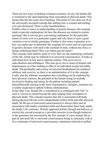 There are two ways of looking at human existence. In one, the human life
is restricted to the span beginning from conception to physical death. This
means that life has come out of nothing. This point of view does not fit in
the universally accepted concept that nothing new is created and nothing
ever gets destroyed. There is only transformation.
Further when it comes to understanding of genetic diseases, this concept
tends to provide explanations for how the diseases are related to certain
genotype. But it can not give convincing explanation for the particular
nature of cross over in a particular zygote and why there is such a great
variation even in similar genotypes. Further it also raises a question as to
how can matter per se determine the sequence of events seen in expression
of genetic diseases with such wide variation in time, without any force or
design underlying them? How can matter govern mater?
This concept, from holistic point of view fails see the underlying continuity
of the life, which may be referred to as universal consciousness. It looks at
individual lives in bits and as separate entities. This gives rise to
individualism and selfishness. This also gives rise to sense of despair and
hopelessness, as it has nothing to offer to an individual except inevitable
death. The profundity and ecstasy of universal brotherhood are rendered
arbitrary and coercive, as there is no substantiation of it in this concept.
Lastly, due the arbitrary assumption that everything can be explained by
laws physical sciences, the potential in the human being [everybody
involved in healing and caring for the patient including patient
himself/herself] existing in the form of perspective, thoughts, emotions etc.
is totally neglected or upheld without substantiation.
In the other way, human life is considered as a contingent and “life” as
such is viewed to extend beyond the span ranging from conception to
physical death. This concept assumes that life is associated with body
during physical life but exists independently before birth and after physical
death. So life per se [universal consciousness] is always there and its
association with matter constitutes birth and dissociation from body marks
the death. Life continues. Holistic approach prefers (though not believes or
insists) this second concept as it provides answers (even though tentative)
to the questions not answered by the first concept. It views human life as
part of universal life or universal consciousness being in continuity with it.
In a continuum of universal consciousness, sometimes referred to unified
 