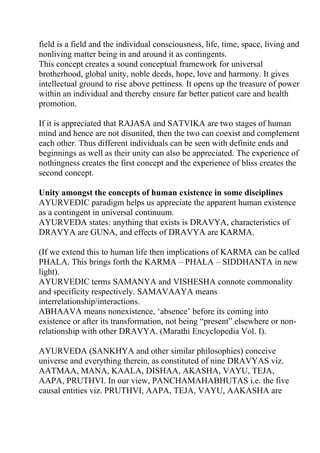 field is a field and the individual consciousness, life, time, space, living and
nonliving matter being in and around it as contingents.
This concept creates a sound conceptual framework for universal
brotherhood, global unity, noble deeds, hope, love and harmony. It gives
intellectual ground to rise above pettiness. It opens up the treasure of power
within an individual and thereby ensure far better patient care and health
promotion.

If it is appreciated that RAJASA and SATVIKA are two stages of human
mind and hence are not disunited, then the two can coexist and complement
each other. Thus different individuals can be seen with definite ends and
beginnings as well as their unity can also be appreciated. The experience of
nothingness creates the first concept and the experience of bliss creates the
second concept.

Unity amongst the concepts of human existence in some disciplines
AYURVEDIC paradigm helps us appreciate the apparent human existence
as a contingent in universal continuum.
AYURVEDA states: anything that exists is DRAVYA, characteristics of
DRAVYA are GUNA, and effects of DRAVYA are KARMA.

(If we extend this to human life then implications of KARMA can be called
PHALA. This brings forth the KARMA – PHALA – SIDDHANTA in new
light).
AYURVEDIC terms SAMANYA and VISHESHA connote commonality
and specificity respectively. SAMAVAAYA means
interrelationship/interactions.
ABHAAVA means nonexistence, ‘absence’ before its coming into
existence or after its transformation, not being “present” elsewhere or non-
relationship with other DRAVYA. (Marathi Encyclopedia Vol. I).

AYURVEDA (SANKHYA and other similar philosophies) conceive
universe and everything therein, as constituted of nine DRAVYAS viz.
AATMAA, MANA, KAALA, DISHAA, AKASHA, VAYU, TEJA,
AAPA, PRUTHVI. In our view, PANCHAMAHABHUTAS i.e. the five
causal entities viz. PRUTHVI, AAPA, TEJA, VAYU, AAKASHA are
 