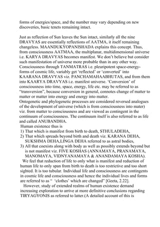 forms of energies/space, and the number may vary depending on new
discoveries, basic tenets remaining intact.

Just as reflection of Sun leaves the Sun intact, similarly all the nine
DRAVYAS are essentially reflections of AATMA, it itself remaining
changeless. MAANDUKYOPANISHADA explains this concept. Thus,
from consciousness AATMAA, the multiplanar, multidimensional universe
i.e. KARYA DRAVYAS becomes manifest. We don’t believe but consider
such manifestation of universe more probable than in any other way.
Consciousness through TANMATRAS i.e. pleuripotent space-energy-
forms of cosmic life, variably get ‘reflected’ or ‘converted’ into
KAARANA DRAVYAS viz. PANCHAMAHAABHUTAS, and from them
into KAARYA DRAVYAS i.e. manifest universe. ‘Conversion’ of
consciousness into time, space, energy, life etc. may be referred to as
“transversion”, because conversion in general, connotes change of matter to
matter or matter into energy and energy into matter.
Ontogenetic and phylogenetic processes are considered reversed analogues
of the development of universe (which is from consciousness into mater)
viz. from matter to consciousness and are viewed as contingent in the
continuum of consciousness. The continuum itself is also referred to as life
and called ANUBANDHA.
 Human existence thus is
 1) That which is manifest from birth to death, STHULADEHA,
 2) That which spreads beyond birth and death viz. KARANA DEHA,
    SUKSHMA DEHA,LINGA DEHA referred to as astral bodies,
 3) All that coexists along with body as well as possibly extends beyond but
    is not manifest viz. FIVE KOSHAS (ANNAMAYA, PRANAMAYA,
    MANOMAYA, VIDNYANAMAYA & ANANDAMAYA KOSHA).
  We feel that reduction of life to only what is manifest and reduction of
 human life to only span from birth to death is too restrictive and too short
 sighted. It is too tubular. Individual life and consciousness are contingents
 in cosmic life and consciousness and hence the individual lives and forms
 are referred to as “ ‘clothes’ which are changed” [Geeta, 2.22].
   However, study of extended realms of human existence demand
 increasing exploration to arrive at more definitive conclusions regarding
 TIRYAGYONIS as referred to latter.(A detailed account of this is
 