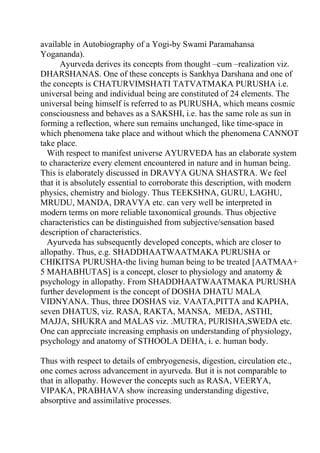 available in Autobiography of a Yogi-by Swami Paramahansa
Yogananda).
       Ayurveda derives its concepts from thought –cum –realization viz.
DHARSHANAS. One of these concepts is Sankhya Darshana and one of
the concepts is CHATURVIMSHATI TATVATMAKA PURUSHA i.e.
universal being and individual being are constituted of 24 elements. The
universal being himself is referred to as PURUSHA, which means cosmic
consciousness and behaves as a SAKSHI, i.e. has the same role as sun in
forming a reflection, where sun remains unchanged, like time-space in
which phenomena take place and without which the phenomena CANNOT
take place.
  With respect to manifest universe AYURVEDA has an elaborate system
to characterize every element encountered in nature and in human being.
This is elaborately discussed in DRAVYA GUNA SHASTRA. We feel
that it is absolutely essential to corroborate this description, with modern
physics, chemistry and biology. Thus TEEKSHNA, GURU, LAGHU,
MRUDU, MANDA, DRAVYA etc. can very well be interpreted in
modern terms on more reliable taxonomical grounds. Thus objective
characteristics can be distinguished from subjective/sensation based
description of characteristics.
  Ayurveda has subsequently developed concepts, which are closer to
allopathy. Thus, e.g. SHADDHAATWAATMAKA PURUSHA or
CHIKITSA PURUSHA-the living human being to be treated [AATMAA+
5 MAHABHUTAS] is a concept, closer to physiology and anatomy &
psychology in allopathy. From SHADDHAATWAATMAKA PURUSHA
further development is the concept of DOSHA DHATU MALA
VIDNYANA. Thus, three DOSHAS viz. VAATA,PITTA and KAPHA,
seven DHATUS, viz. RASA, RAKTA, MANSA, MEDA, ASTHI,
MAJJA, SHUKRA and MALAS viz. .MUTRA, PURISHA,SWEDA etc.
One can appreciate increasing emphasis on understanding of physiology,
psychology and anatomy of STHOOLA DEHA, i. e. human body.

Thus with respect to details of embryogenesis, digestion, circulation etc.,
one comes across advancement in ayurveda. But it is not comparable to
that in allopathy. However the concepts such as RASA, VEERYA,
VIPAKA, PRABHAVA show increasing understanding digestive,
absorptive and assimilative processes.
 