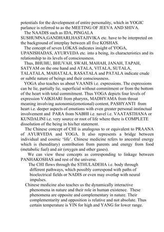 potentials for the development of entire personality, which in YOGIC
parlance is referred to as the MEETING OF JEEVA AND SHIVA.
  The NAADIS such as IDA, PINGALA
SUSHUMNA,GANDHARI,HASTAJIVIKA etc. have to be interpreted on
the background of interplay between all five KOSHAS.
  The concept of seven LOKAS indicates insight of YOGA,
UPANISHADAS, AYURVEDA etc. into a being, its characteristics and its
relationship to its levels of consciousness.
  Thus, BHUHU, BHUVAH, SWAH, MAHAH, JANAH, TAPAH,
SATYAM on the one hand and ATALA, VITALA, SUTALA,
TALATALA, MAHATALA, RASATALA and PATALA indicate crude
or subtle nature of beings and their consciousness.
  YOGA also teaches us about VAANIS i.e. expressions. The expressions
can be lie, partially lie, superficial without commitment or from the bottom
of the heart with total commitment. Thus YOGA depicts four levels of
expression VAIKHARI from pharynx, MADHYAMA from throat
meaning involving autonomic(emotional) content, PASHYANTI from
heart i.e. deeper aspects of emotions with even greater personal instinctual
involvement and PARA from NABHI i.e. navel i.e. VAATASTHANA or
KUNDALINI i.e. very source or root of life where there is COMPLETE
dissolution of the being in his/her statement.
   The Chinese concept of CHI is analogous to or equivalent to PRAANA
of AYURVEDA and YOGA. It also represents a bridge between
individual and cosmic ‘life’. Chinese medicine refers to ancestral energy
which is (hereditary) contribution from parents and energy from food
(metabolic fuel) and air (oxygen and other gases).
    We can view these concepts as corresponding to linkage between
PANHAKOSHAS and rest of the universe.
     The CHI flows through the STHULADEHA i.e. body through
      different pathways, which possibly correspond with paths of
      bioelectrical fields or NADIS or even may overlap with neural
      impulses.
   Chinese medicine also teaches us the dynamically interactive
      phenomena in nature and their role in human existence. These
      phenomena are opposite and complementary in nature. Their
      complementarity and opposition is relative and not absolute. Thus
      certain temperature is YIN for high and YANG for lower range.
 