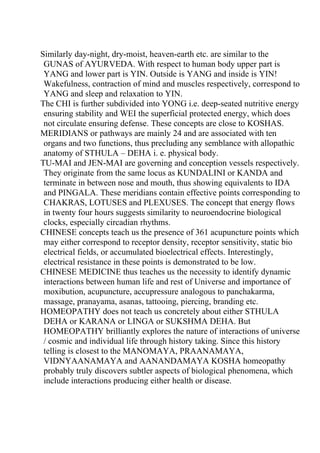 Similarly day-night, dry-moist, heaven-earth etc. are similar to the
 GUNAS of AYURVEDA. With respect to human body upper part is
 YANG and lower part is YIN. Outside is YANG and inside is YIN!
 Wakefulness, contraction of mind and muscles respectively, correspond to
 YANG and sleep and relaxation to YIN.
The CHI is further subdivided into YONG i.e. deep-seated nutritive energy
 ensuring stability and WEI the superficial protected energy, which does
 not circulate ensuring defense. These concepts are close to KOSHAS.
MERIDIANS or pathways are mainly 24 and are associated with ten
 organs and two functions, thus precluding any semblance with allopathic
 anatomy of STHULA – DEHA i. e. physical body.
TU-MAI and JEN-MAI are governing and conception vessels respectively.
 They originate from the same locus as KUNDALINI or KANDA and
 terminate in between nose and mouth, thus showing equivalents to IDA
 and PINGALA. These meridians contain effective points corresponding to
 CHAKRAS, LOTUSES and PLEXUSES. The concept that energy flows
 in twenty four hours suggests similarity to neuroendocrine biological
 clocks, especially circadian rhythms.
CHINESE concepts teach us the presence of 361 acupuncture points which
 may either correspond to receptor density, receptor sensitivity, static bio
 electrical fields, or accumulated bioelectrical effects. Interestingly,
 electrical resistance in these points is demonstrated to be low.
CHINESE MEDICINE thus teaches us the necessity to identify dynamic
 interactions between human life and rest of Universe and importance of
 moxibution, acupuncture, accupressure analogous to panchakarma,
 massage, pranayama, asanas, tattooing, piercing, branding etc.
HOMEOPATHY does not teach us concretely about either STHULA
 DEHA or KARANA or LINGA or SUKSHMA DEHA. But
 HOMEOPATHY brilliantly explores the nature of interactions of universe
 / cosmic and individual life through history taking. Since this history
 telling is closest to the MANOMAYA, PRAANAMAYA,
 VIDNYAANAMAYA and AANANDAMAYA KOSHA homeopathy
 probably truly discovers subtler aspects of biological phenomena, which
 include interactions producing either health or disease.
 
