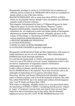 Homeopathic paradigm is similar to AYURVEDA but its emphasis are
 different and are evident in its THERAPEUTICS which are considered in
 greater details in one of the latter articles.
MAGNETOTHERAPHY tells us some facts about STHULA-DEHA
 which are of particular interest, though it does not propose any elaborate /
 separate model of human existence.
Thus magnetic field produced by brain is 3*10(power8) gauss, by heart
 10(power6) gauss, by muscles during flexion 10(power 7) gauss.
Magnetoencephalography, magnetocardiography, magnetic surface
 stimulators etc. are employed to probe into further details of biomagnetic
 phenomena in modern allopathic research. Allopathic advances in the
 science of Physiology i.e. functioning of STHULA-DEHA teach us about
 various magnetism related phenomena such as
1) RESTING MEMBRANE POTENTIAL
2) ACTION POTENTIAL
3) IONIC FLUXES ACROSS MEMBRANES
4) GATED ION CHANNELS and their implications.

Biomagnetic and Bioelectrical fields and their implications with respect to
health and disease are not yet well understood. Their relationship to
KOSHAS also needs thorough exploration.
It is said that the human body is a battery and emanates electromagnetic
waves at a rate of 80 million cycles per second. Implication of this is also
not known. Implications of magnetism related to fertilization,
embryogenesis etc. have to be explored.
Further, effects of planets, specific points in space and time, orientation on
the five KOSHAS have to be explored. These may reveal new and so far
unthought of implications of even gravity and similar forces.
Paracelsus, Mesmer and Samuel Hahnemann had identified ‘magnetic’
aspect of human existence and evolved the treatment of disease. But what
they called MAGNETIC has to be studied and verified. (Electromagnetic
man: Cyril W Smith and Simon Best, 1989).
With respect to allopathy, allopathy teaches us in very great details about
the functioning of STHULA DEHA. Considering that the precise ‘subject’
or ‘target’ of treatment is human body and mind its feats are more than
impressive and of tremendous day-to-day utility. But this dramatic
(apparent) success has left A LOT TO BE DESIRED because of its
 