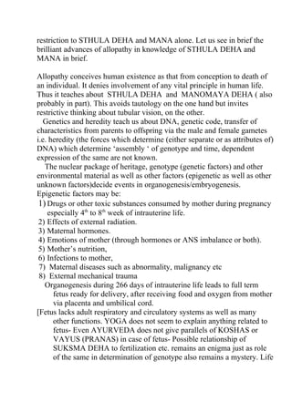 restriction to STHULA DEHA and MANA alone. Let us see in brief the
brilliant advances of allopathy in knowledge of STHULA DEHA and
MANA in brief.

Allopathy conceives human existence as that from conception to death of
an individual. It denies involvement of any vital principle in human life.
Thus it teaches about STHULA DEHA and MANOMAYA DEHA ( also
probably in part). This avoids tautology on the one hand but invites
restrictive thinking about tubular vision, on the other.
   Genetics and heredity teach us about DNA, genetic code, transfer of
characteristics from parents to offspring via the male and female gametes
i.e. heredity (the forces which determine (either separate or as attributes of)
DNA) which determine ‘assembly ‘ of genotype and time, dependent
expression of the same are not known.
   The nuclear package of heritage, genotype (genetic factors) and other
environmental material as well as other factors (epigenetic as well as other
unknown factors)decide events in organogenesis/embryogenesis.
Epigenetic factors may be:
 1) Drugs or other toxic substances consumed by mother during pregnancy
    especially 4th to 8th week of intrauterine life.
 2) Effects of external radiation.
 3) Maternal hormones.
 4) Emotions of mother (through hormones or ANS imbalance or both).
 5) Mother’s nutrition,
 6) Infections to mother,
 7) Maternal diseases such as abnormality, malignancy etc
 8) External mechanical trauma
   Organogenesis during 266 days of intrauterine life leads to full term
      fetus ready for delivery, after receiving food and oxygen from mother
      via placenta and umbilical cord.
[Fetus lacks adult respiratory and circulatory systems as well as many
      other functions. YOGA does not seem to explain anything related to
      fetus- Even AYURVEDA does not give parallels of KOSHAS or
      VAYUS (PRANAS) in case of fetus- Possible relationship of
      SUKSMA DEHA to fertilization etc. remains an enigma just as role
      of the same in determination of genotype also remains a mystery. Life
 
