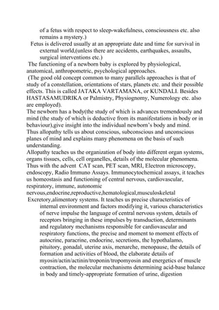 of a fetus with respect to sleep-wakefulness, consciousness etc. also
      remains a mystery.)
  Fetus is delivered usually at an appropriate date and time for survival in
      external world,(unless there are accidents, earthquakes, assaults,
      surgical interventions etc.)
 The functioning of a newborn baby is explored by physiological,
anatomical, anthropometric, psychological approaches.
 (The good old concept common to many parallels approaches is that of
study of a constellation, orientations of stars, planets etc. and their possible
effects. This is called JATAKA VARTAMANA, or KUNDALI. Besides
HASTASAMUDRIKA or Palmistry, Physiognomy, Numerology etc. also
are employed).
The newborn has a body(the study of which is advances tremendously and
mind (the study of which is deductive from its manifestations in body or in
behaviour),give insight into the individual newborn’s body and mind.
Thus allopathy tells us about conscious, subconscious and unconscious
planes of mind and explains many phenomena on the basis of such
understanding.
Allopathy teaches us the organization of body into different organ systems,
organs tissues, cells, cell organelles, details of the molecular phenomena.
Thus with the advent CAT scan, PET scan, MRI, Electron microscopy,
endoscopy, Radio Immuno Assays. Immunocytochemical assays, it teaches
us homeostasis and functioning of central nervous, cardiovascular,
respiratory, immune, autonomic
nervous,endocrine,reproductive,hematological,musculoskeletal
 Excretory,alimentory systems. It teaches us precise characteristics of
      internal environment and factors modifying it, various characteristics
      of nerve impulse the language of central nervous system, details of
      receptors bringing in these impulses by transduction, determinants
      and regulatory mechanisms responsible for cardiovascular and
      respiratory functions, the precise and moment to moment effects of
      autocrine, paracrine, endocrine, secretions, the hypothalamo,
      pituitory, gonadal, uterine axis, menarche, menopause, the details of
      formation and activities of blood, the elaborate details of
      myosin/actin/actinin/troponin/tropomyosin and energetics of muscle
      contraction, the molecular mechanisms determining acid-base balance
      in body and timely-appropriate formation of urine, digestion
 