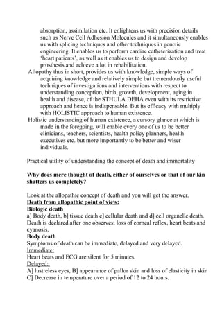 absorption, assimilation etc. It enlightens us with precision details
     such as Nerve Cell Adhesion Molecules and it simultaneously enables
     us with splicing techniques and other techniques in genetic
     engineering. It enables us to perform cardiac catheterization and treat
     ‘heart patients’, as well as it enables us to design and develop
     prosthesis and achieve a lot in rehabilitation.
Allopathy thus in short, provides us with knowledge, simple ways of
     acquiring knowledge and relatively simple but tremendously useful
     techniques of investigations and interventions with respect to
     understanding conception, birth, growth, development, aging in
     health and disease, of the STHULA DEHA even with its restrictive
     approach and hence is indispensable. But its efficacy with multiply
     with HOLISTIC approach to human existence.
Holistic understanding of human existence, a cursory glance at which is
     made in the foregoing, will enable every one of us to be better
     clinicians, teachers, scientists, health policy planners, health
     executives etc. but more importantly to be better and wiser
     individuals.

Practical utility of understanding the concept of death and immortality

Why does mere thought of death, either of ourselves or that of our kin
shatters us completely?

Look at the allopathic concept of death and you will get the answer.
Death from allopathic point of view:
Biologic death
a] Body death, b] tissue death c] cellular death and d] cell organelle death.
Death is declared after one observes; loss of corneal reflex, heart beats and
cyanosis.
Body death
Symptoms of death can be immediate, delayed and very delayed.
Immediate:
Heart beats and ECG are silent for 5 minutes.
Delayed:
A] lustreless eyes, B] appearance of pallor skin and loss of elasticity in skin
C] Decrease in temperature over a period of 12 to 24 hours.
 