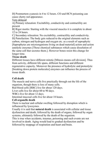 D] Postmortem cyanosis in 4 to 12 hours. CO and HCN poisoning can
cause cherry red appearance.
Very delayed
A] Primary relaxation: Excitability, conductivity and contractility are
present
B] Rigor mortis: Starting with the visceral muscles it is complete in about
12 to 24 hours.
C] Secondary relaxation: No excitability, contractility and conductivity.
D] Putrefaction: The body gets reduced to the original elements such as
carbon, nitrogen and hydrogen and oxygen etc. as a result of saprophytic
[Saprophytes are microorganisms living on dead material] action and action
autolytic enzymes [Those chemical substances which cause dissolution of
the same cell that secretes them.]. However bones resist this change for
longer time.
Tissue death
Different tissues have different mitotic [Mitosis means cell division]. Thus
from activity, different life spans, different functions and different
regenerative capacity. Moreover the presence of hydrolytic and proteolytic
[breaking down protein molecules] enzymes can influence the process of
tissue death.

Cell death
The muscle and nerve cells live practically through out the life of the
organism, though there is loss of many cells.
Red blood cells [RBC] live for about 120 days.
Liver cells live for about 60 to 90 days.
WBCs live for about 12 days.
Intestinal mucosal cells live for about 18 hours.
Cell organelle death
There is nuclear and cellular swelling followed by disruption which is
influenced by lysozymes.
Usually it is said that natural death is associated with cellular and tissue
dysfunction and death, followed by the death of organs, followed by organ
systems, ultimately followed by the death of the organism.
This is true when accidents, traumas, poisoning and such events are not
involved in death. Aging would lead to gradual dysfunction and be
followed by stoppage of respiration and heart and brain.
 