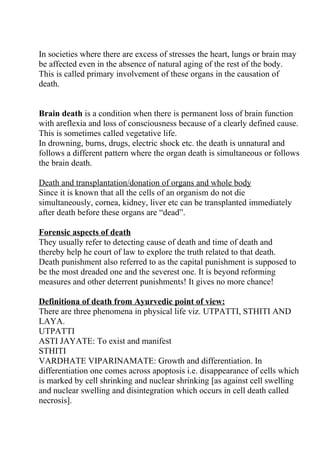 In societies where there are excess of stresses the heart, lungs or brain may
be affected even in the absence of natural aging of the rest of the body.
This is called primary involvement of these organs in the causation of
death.


Brain death is a condition when there is permanent loss of brain function
with areflexia and loss of consciousness because of a clearly defined cause.
This is sometimes called vegetative life.
In drowning, burns, drugs, electric shock etc. the death is unnatural and
follows a different pattern where the organ death is simultaneous or follows
the brain death.

Death and transplantation/donation of organs and whole body
Since it is known that all the cells of an organism do not die
simultaneously, cornea, kidney, liver etc can be transplanted immediately
after death before these organs are “dead”.

Forensic aspects of death
They usually refer to detecting cause of death and time of death and
thereby help he court of law to explore the truth related to that death.
Death punishment also referred to as the capital punishment is supposed to
be the most dreaded one and the severest one. It is beyond reforming
measures and other deterrent punishments! It gives no more chance!

Definitiona of death from Ayurvedic point of view:
There are three phenomena in physical life viz. UTPATTI, STHITI AND
LAYA.
UTPATTI
ASTI JAYATE: To exist and manifest
STHITI
VARDHATE VIPARINAMATE: Growth and differentiation. In
differentiation one comes across apoptosis i.e. disappearance of cells which
is marked by cell shrinking and nuclear shrinking [as against cell swelling
and nuclear swelling and disintegration which occurs in cell death called
necrosis].
 