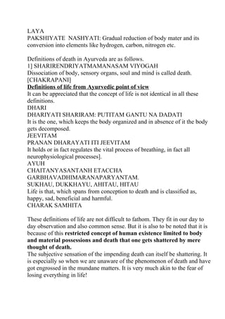 LAYA
PAKSHIYATE NASHYATI: Gradual reduction of body mater and its
conversion into elements like hydrogen, carbon, nitrogen etc.

Definitions of death in Ayurveda are as follows.
1] SHARIRENDRIYATMAMANASAM VIYOGAH
Dissociation of body, sensory organs, soul and mind is called death.
[CHAKRAPANI]
Definitions of life from Ayurvedic point of view
It can be appreciated that the concept of life is not identical in all these
definitions.
DHARI
DHARIYATI SHARIRAM: PUTITAM GANTU NA DADATI
It is the one, which keeps the body organized and in absence of it the body
gets decomposed.
JEEVITAM
PRANAN DHARAYATI ITI JEEVITAM
It holds or in fact regulates the vital process of breathing, in fact all
neurophysiological processes].
AYUH
CHAITANYASANTANH ETACCHA
GARBHAVADHIMARANAPARYANTAM.
SUKHAU, DUKKHAYU, AHITAU, HITAU
Life is that, which spans from conception to death and is classified as,
happy, sad, beneficial and harmful.
CHARAK SAMHITA

These definitions of life are not difficult to fathom. They fit in our day to
day observation and also common sense. But it is also to be noted that it is
because of this restricted concept of human existence limited to body
and material possessions and death that one gets shattered by mere
thought of death.
The subjective sensation of the impending death can itself be shattering. It
is especially so when we are unaware of the phenomenon of death and have
got engrossed in the mundane matters. It is very much akin to the fear of
losing everything in life!
 