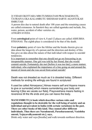 2] VIDAH EKOTTARA MRUTUMSHATAM PRACHAKSHATE,
TATRAIVA EKA KALAMRUTU SHESHAH SARVE AGANTUKAH
SMRUTAH
A person dies due to natural death after 100 years and the remaining causes
are called extraneous. In Sanskrit they are called agantuka and include, fire,
water, poison, accident of other varieties etc.
ATHARVAVEDA

From astrological point of view 6, 8 and 12 places are called ASHUBHA
STHANAS. The eighth place is considered to be that of the death.

From palmistry point of view the lifeline and the breaks therein give an
idea about the longevity of a person and the direction and destiny of this
line give an idea about the nature of that individual with respect to suicidal
tendencies.
It is important to remember that one should not go on forecasting in an
irresponsible manner. One girl was told by her friend, that she would
commit suicide. Fortunately she met [before it was too late], a more mature
individual, who explained the importance of a line going on and around the
mount of moon and she was saved from actual suicide!


Death was not dreaded as much as it is dreaded today. Different
methods for ending life willingly are found in scriptures!

It used be called Atmarpana [ Atmas means self and Arpana means
to give or surrender] which means surrendering your body and
leaving it [like we vacate our flats]. Prayoveshana means fasting in
reverence till the life ends and you can leave the body.

MANUSMRUTI [A book which describes various rules and
regulations thought to be desirable for the well being of society and an
individual and prevalent in India (with certain variations) in the past.
There are other books of this kind. They named after different
individuals. Thus there are Naradsmruti, Parasharasmruti, Vasishtha
smruti, Yajnyavalkyasmruti etc.]. says,
Drink only water and vayu [breathe] and walk towards northeast direction.
 