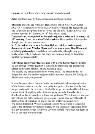 Lamas end their lives when they consider it ready to end.

Jains end their lives by Samlekhana and anashana [fasting]

Bhishma chose to die willingly. Hence he is called ICCHAMARANI.
[ICCHA = willingness or volition, MARANA = death]. He decided to die
and voluntariy postponed it so as to end the life in UTTARAYANA [Six
months between 14th January to 14th July of any year].
Dnyaneshvar [also spelled as Jnaneshvar], was a saint and visionary, of
12th century, from the state of Maharashtra. He ended his life when he
thought the life mission was over.
V. D. Savarkar who was a freedom fighter, thinker, writer, poet,
dramatist etc. and Vinoba Bhave and who was a great Gandhian and
scholarly philosopher ended their lives when they thought they were
ready to leave their body and the body was no more ready to hold them
fruitfully or meaningfully.

Why these people were fearless and why do we harbor fear of death?
To get answer for this question it is useful to appreciate the analogy an
addict, addicted to alcohol, or any addictive drug.
We usually say that an addict is on wrong track. The reason is that he
forgets his own life and the responsibilities towards his job, his family, his
friends and society in general.

It must be appreciated that due to the error of restricted conceptualization
of the human existence we become petty and pettier. But not merely that,
we get addicted to the pettiness. Gradually we get so much addicted that we
cannot think of anything other than our petty pursuits. Exactly like a
drunkard we fail to even live without our pettiness. We fail to even imagine
life without the petty gains and possessions. This is why mere thought of
death, either of ourselves or that of our kin shatters us completely.
We cannot tolerate it. We get wild and violent. We develop a syndrome
akin to the abstinence syndrome merely by the thought of separation from
this environment, which is why we develop morbid fear about our death or
that of our near and dear ones.
 
